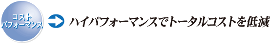 コストパフォーマンス ハイパフォーマンスでトータルコストを低減