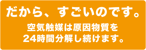 だから、すごいのです。空気触媒は原因物質を24時間分解し続けます。